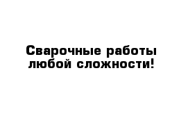 Сварочные работы любой сложности!